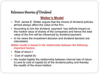 Relevance theories of Dividend
Walter’s Model
 Prof. James E. Walter argues that the choice of dividend policies
almost always affect the value of the firm.
 According to him the dividend payment has definite impact on
the market value of shares of the companies and hence the total
value of the firm will be influenced by dividend payment.
 In his views the investment decision and dividend decision are
interrelated.
Walter model is based in the relationship between the following
important factors:
 Rate of return I
 Cost of capital (k)
 His model higlate the relationship between internal rate of return
(r) and its cost of capital (k) of the dividend policy and thereby
the wealth of the share holders
 