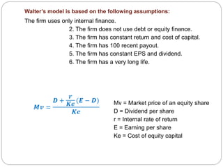 Walter’s model is based on the following assumptions:
The firm uses only internal finance.
2. The firm does not use debt or equity finance.
3. The firm has constant return and cost of capital.
4. The firm has 100 recent payout.
5. The firm has constant EPS and dividend.
6. The firm has a very long life.
Mv = Market price of an equity share
D = Dividend per share
r = Internal rate of return
E = Earning per share
Ke = Cost of equity capital
 
