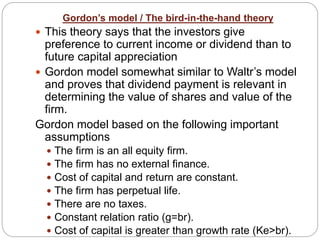 Gordon’s model / The bird-in-the-hand theory
 This theory says that the investors give
preference to current income or dividend than to
future capital appreciation
 Gordon model somewhat similar to Waltr’s model
and proves that dividend payment is relevant in
determining the value of shares and value of the
firm.
Gordon model based on the following important
assumptions
 The firm is an all equity firm.
 The firm has no external finance.
 Cost of capital and return are constant.
 The firm has perpetual life.
 There are no taxes.
 Constant relation ratio (g=br).
 Cost of capital is greater than growth rate (Ke>br).
 
