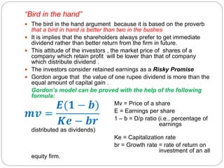“Bird in the hand”
 The bird in the hand argument because it is based on the proverb
that a bird in hand is better than two in the bushes
 It is implies that the shareholders always prefer to get immediate
dividend rather than better return from the firm in future.
 This attitude of the investors , the market price of shares of a
company which retain profit will be lower than that of company
which distribute dividend .
 The investors consider retained earnings as a Risky Promise
 Gordon argue that the value of one rupee dividend is more than the
equal amount of capital gain .
Gordon’s model can be proved with the help of the following
formula:
Mv = Price of a share
E = Earnings per share
1 – b = D/p ratio (i.e., percentage of
earnings
distributed as dividends)
Ke = Capitalization rate
br = Growth rate = rate of return on
investment of an all
equity firm.
 