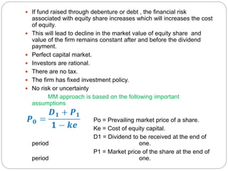 ,
 If fund raised through debenture or debt , the financial risk
associated with equity share increases which will increases the cost
of equity.
 This will lead to decline in the market value of equity share and
value of the firm remains constant after and before the dividend
payment.
 Perfect capital market.
 Investors are rational.
 There are no tax.
 The firm has fixed investment policy.
 No risk or uncertainty
MM approach is based on the following important
assumptions
Po = Prevailing market price of a share.
Ke = Cost of equity capital.
D1 = Dividend to be received at the end of
period one.
P1 = Market price of the share at the end of
period one.
 