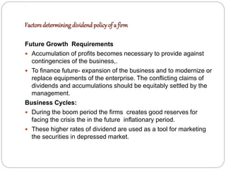 .
Factors determiningdividend policyof a firm
Future Growth Requirements
 Accumulation of profits becomes necessary to provide against
contingencies of the business,.
 To finance future- expansion of the business and to modernize or
replace equipments of the enterprise. The conflicting claims of
dividends and accumulations should be equitably settled by the
management.
Business Cycles:
 During the boom period the firms creates good reserves for
facing the crisis the in the future inflationary period.
 These higher rates of dividend are used as a tool for marketing
the securities in depressed market.
 