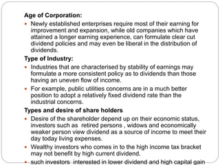 .
Age of Corporation:
 Newly established enterprises require most of their earning for
improvement and expansion, while old companies which have
attained a longer earning experience, can formulate clear cut
dividend policies and may even be liberal in the distribution of
dividends.
Type of Industry:
 Industries that are characterised by stability of earnings may
formulate a more consistent policy as to dividends than those
having an uneven flow of income.
 For example, public utilities concerns are in a much better
position to adopt a relatively fixed dividend rate than the
industrial concerns.
Types and desire of share holders
 Desire of the shareholder depend up on their economic status,
investors such as retired persons , widows and economically
weaker person view dividend as a source of income to meet their
day today living expenses.
 Wealthy investors who comes in to the high income tax bracket
may not benefit by high current dividend.
 such investors interested in lower dividend and high capital gain
 