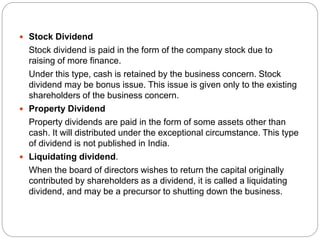 .
 Stock Dividend
Stock dividend is paid in the form of the company stock due to
raising of more finance.
Under this type, cash is retained by the business concern. Stock
dividend may be bonus issue. This issue is given only to the existing
shareholders of the business concern.
 Property Dividend
Property dividends are paid in the form of some assets other than
cash. It will distributed under the exceptional circumstance. This type
of dividend is not published in India.
 Liquidating dividend.
When the board of directors wishes to return the capital originally
contributed by shareholders as a dividend, it is called a liquidating
dividend, and may be a precursor to shutting down the business.
 