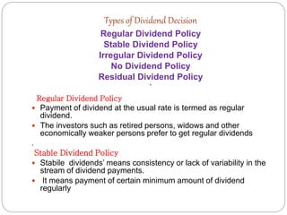 Types of Dividend Decision
Regular Dividend Policy
Stable Dividend Policy
Irregular Dividend Policy
No Dividend Policy
Residual Dividend Policy
`
Regular Dividend Policy
 Payment of dividend at the usual rate is termed as regular
dividend.
 The investors such as retired persons, widows and other
economically weaker persons prefer to get regular dividends
.
Stable Dividend Policy
 Stabile dividends’ means consistency or lack of variability in the
stream of dividend payments.
 It means payment of certain minimum amount of dividend
regularly
 