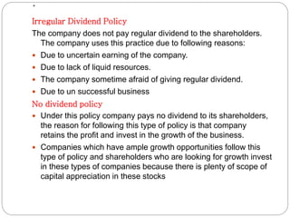 .
Irregular Dividend Policy
The company does not pay regular dividend to the shareholders.
The company uses this practice due to following reasons:
 Due to uncertain earning of the company.
 Due to lack of liquid resources.
 The company sometime afraid of giving regular dividend.
 Due to un successful business
No dividend policy
 Under this policy company pays no dividend to its shareholders,
the reason for following this type of policy is that company
retains the profit and invest in the growth of the business.
 Companies which have ample growth opportunities follow this
type of policy and shareholders who are looking for growth invest
in these types of companies because there is plenty of scope of
capital appreciation in these stocks
 