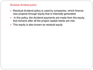 Residual dividend policy
 Residual dividend policy is used by companies, which finance
new projects through equity that is internally generated.
 In this policy, the dividend payments are made from the equity
that remains after all the project capital needs are met.
 This equity is also known as residual equity
 