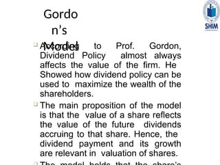Gordo
n’s
Model
 According to Prof. Gordon,
Dividend Policy almost always
affects the value of the firm. He
Showed how dividend policy can be
used to maximize the wealth of the
shareholders.
 The main proposition of the model
is that the value of a share reflects
the value of the future dividends
accruing to that share. Hence, the
dividend payment and its growth
are relevant in valuation of shares.
 