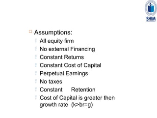  Assumptions:
 All equity firm
 No external Financing
 Constant Returns
 Constant Cost of Capital
 Perpetual Earnings
 No taxes
 Constant Retention
 Cost of Capital is greater then
growth rate (k>br=g)
 