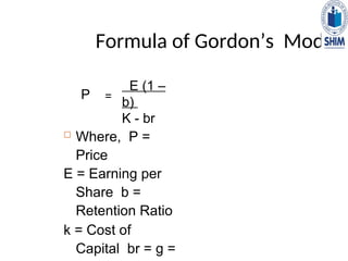 Formula of Gordon’s Model
 Where, P =
Price
E = Earning per
Share b =
Retention Ratio
k = Cost of
Capital br = g =
P =
E (1 –
b)
K - br
 
