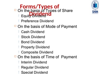 Forms/Types of
Dividend
 On the basis of Types of Share
 Equity Dividend
 Preference Dividend
 On the basis of Mode of Payment
 Cash Dividend
 Stock Dividend
 Bond Dividend
 Property Dividend
 Composite Dividend
 On the basis of Time of Payment
 Interim Dividend
 Regular Dividend
 Special Dividend
 