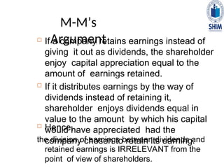 M-M’s
Argument
 If a company retains earnings instead of
giving it out as dividends, the shareholder
enjoy capital appreciation equal to the
amount of earnings retained.
 If it distributes earnings by the way of
dividends instead of retaining it,
shareholder enjoys dividends equal in
value to the amount by which his capital
would have appreciated had the
company chosen to retain its earning.
 Hence,
the division of earnings between dividends and
retained earnings is IRRELEVANT from the
point of view of shareholders.
 