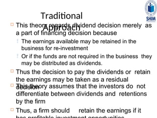 Traditional
Approach
 This theory regards dividend decision merely as
a part of financing decision because
 The earnings available may be retained in the
business for re-investment
 Or if the funds are not required in the business they
may be distributed as dividends.
 Thus the decision to pay the dividends or retain
the earnings may be taken as a residual
decision
 This theory assumes that the investors do not
differentiate between dividends and retentions
by the firm
 Thus, a firm should retain the earnings if it
 