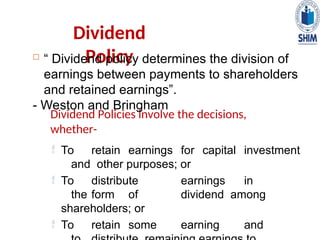 Dividend
Policy
 “ Dividend policy determines the division of
earnings between payments to shareholders
and retained earnings”.
- Weston and Bringham
Dividend Policies involve the decisions,
whether-
 To retain earnings for capital investment
and other purposes; or
 To distribute earnings in
the form of dividend among
shareholders; or
 To retain some earning and
 