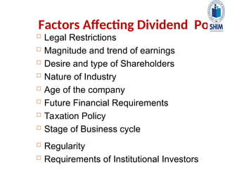 Factors Affecting Dividend Policy
 Legal Restrictions
 Magnitude and trend of earnings
 Desire and type of Shareholders
 Nature of Industry
 Age of the company
 Future Financial Requirements
 Taxation Policy
 Stage of Business cycle
 Regularity
 Requirements of Institutional Investors
 
