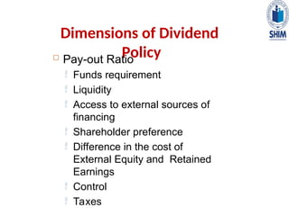 Dimensions of Dividend
Policy
 Pay-out Ratio
 Funds requirement
 Liquidity
 Access to external sources of
financing
 Shareholder preference
 Difference in the cost of
External Equity and Retained
Earnings
 Control
 Taxes
 