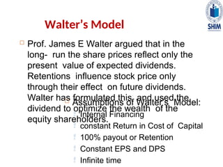  Prof. James E Walter argued that in the
long- run the share prices reflect only the
present value of expected dividends.
Retentions influence stock price only
through their effect on future dividends.
Walter has formulated this and used the
dividend to optimize the wealth of the
equity shareholders.
Walter’s Model
 Assumptions of Walter’s Model:
 Internal Financing
 constant Return in Cost of Capital
 100% payout or Retention
 Constant EPS and DPS
 Infinite time
 