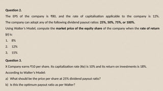 Question 3.
X Company earns ₹10 per share. Its capitalization rate (Ke) is 10% and its return on investments is 18%.
According to Walter’s Model:
a) What should be the price per share at 25% dividend payout ratio?
b) Is this the optimum payout ratio as per Walter?
Question 2.
The EPS of the company is ₹80, and the rate of capitalisation applicable to the company is 12%.
The company can adopt any of the following dividend payout ratios: 25%, 50%, 75%, or 100%.
Using Walter’s Model, compute the market price of the equity share of the company when the rate of return
(r) is:
1. 8%
2. 12%
3. 15%
 