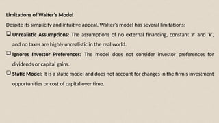 Limitations of Walter's Model
Despite its simplicity and intuitive appeal, Walter's model has several limitations:
 Unrealistic Assumptions: The assumptions of no external financing, constant 'r' and 'k',
and no taxes are highly unrealistic in the real world.
 Ignores Investor Preferences: The model does not consider investor preferences for
dividends or capital gains.
 Static Model: It is a static model and does not account for changes in the firm's investment
opportunities or cost of capital over time.
 