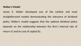 Walter's Model
James E. Walter developed one of the earliest and most
straightforward models demonstrating the relevance of dividend
policy. Walter's model suggests that the optimal dividend policy
depends on the relationship between the firm's internal rate of
return (r) and its cost of capital (k).
 