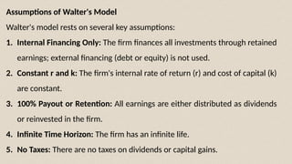 Assumptions of Walter's Model
Walter's model rests on several key assumptions:
1. Internal Financing Only: The firm finances all investments through retained
earnings; external financing (debt or equity) is not used.
2. Constant r and k: The firm's internal rate of return (r) and cost of capital (k)
are constant.
3. 100% Payout or Retention: All earnings are either distributed as dividends
or reinvested in the firm.
4. Infinite Time Horizon: The firm has an infinite life.
5. No Taxes: There are no taxes on dividends or capital gains.
 