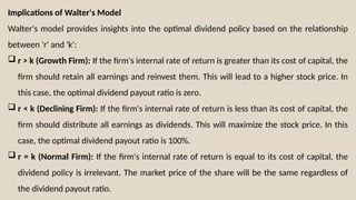 Implications of Walter's Model
Walter's model provides insights into the optimal dividend policy based on the relationship
between 'r' and 'k':
 r > k (Growth Firm): If the firm's internal rate of return is greater than its cost of capital, the
firm should retain all earnings and reinvest them. This will lead to a higher stock price. In
this case, the optimal dividend payout ratio is zero.
 r < k (Declining Firm): If the firm's internal rate of return is less than its cost of capital, the
firm should distribute all earnings as dividends. This will maximize the stock price. In this
case, the optimal dividend payout ratio is 100%.
 r = k (Normal Firm): If the firm's internal rate of return is equal to its cost of capital, the
dividend policy is irrelevant. The market price of the share will be the same regardless of
the dividend payout ratio.
 