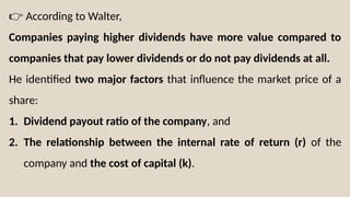 👉 According to Walter,
Companies paying higher dividends have more value compared to
companies that pay lower dividends or do not pay dividends at all.
He identified two major factors that influence the market price of a
share:
1. Dividend payout ratio of the company, and
2. The relationship between the internal rate of return (r) of the
company and the cost of capital (k).
 