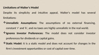 Limitations of Walter's Model
Despite its simplicity and intuitive appeal, Walter's model has several
limitations:
Unrealistic Assumptions: The assumptions of no external financing,
constant 'r' and 'k', and no taxes are highly unrealistic in the real world.
Ignores Investor Preferences: The model does not consider investor
preferences for dividends or capital gains.
Static Model: It is a static model and does not account for changes in the
firm's investment opportunities or cost of capital over time.
 