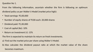 Question No 1.
From the following information, ascertain whether the firm is following an optimum
dividend policy as per Walter’s Model (market price high):
• Total earnings: ₹3,00,000
• Number of equity shares of ₹100 each: 20,000 shares
• Dividend paid: ₹1,00,000
• Cost of capital (Ke): 10%
• Return on investment (r): 15%
The firm is expected to maintain its return on fresh investments.
a) Find out the market price per share using Walter’s Model.
b) Also calculate the dividend payout ratio at which the market value of the share
becomes maximum.
 