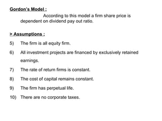 Gordon’s Model : According to this model a firm share price is dependent on dividend pay out ratio. > Assumptions :   The firm is all equity firm.  All investment projects are financed by exclusively retained earnings. The rate of return firms is constant. The cost of capital remains constant.  The firm has perpetual life. There are no corporate taxes. 