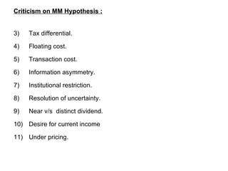 Criticism on MM Hypothesis : Tax differential. Floating cost. Transaction cost. Information asymmetry. Institutional restriction. Resolution of uncertainty. Near v/s  distinct dividend. Desire for current income Under pricing.  