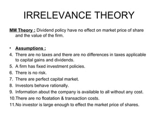IRRELEVANCE THEORY MM Theory :  Dividend policy have no effect on market price of share and the value of the firm. Assumptions :   There are no taxes and there are no differences in taxes applicable to capital gains and dividends. A firm has fixed investment policies. There is no risk. There are perfect capital market. Investors behave rationally. Information about the company is available to all without any cost. There are no floatation & transaction costs. No investor is large enough to effect the market price of shares.  