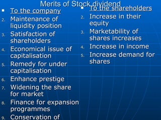 Merits of Stock dividend To the company Maintenance of liquidity position  Satisfaction of shareholders  Economical issue of capitalisation  Remedy for under capitalisation  Enhance prestige  Widening the share for market  Finance for expansion programmes  Conservation of control To the shareholders Increase in their equity  Marketability of shares increases  Increase in income  Increase demand for shares 