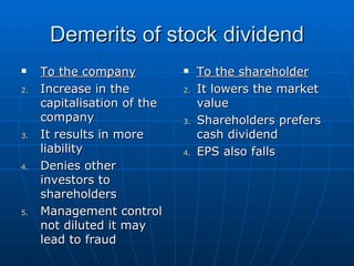 Demerits of stock dividend To the company Increase in the capitalisation of the company  It results in more liability  Denies other investors to shareholders  Management control not diluted it may lead to fraud  To the shareholder It lowers the market value  Shareholders prefers cash dividend  EPS also falls 
