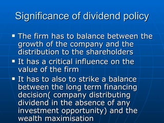 Significance of dividend policy The firm has to balance between the growth of the company and the distribution to the shareholders  It has a critical influence on the value of the firm It has to also to strike a balance between the long term financing decision( company distributing dividend in the absence of any investment opportunity) and the wealth maximisation  
