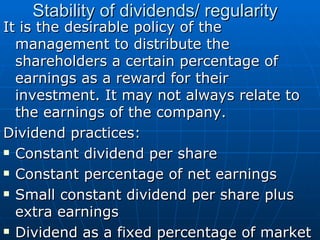 Stability of dividends/ regularity  It is the desirable policy of the management to distribute the shareholders a certain percentage of earnings as a reward for their investment. It may not always relate to the earnings of the company. Dividend practices: Constant dividend per share  Constant percentage of net earnings  Small constant dividend per share plus extra earnings  Dividend as a fixed percentage of market value 