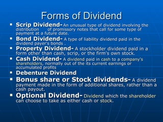Forms of Dividend Scrip Dividend-   An unusual type of dividend involving the distribution  of promissory notes that call for some type of payment at a future date.  Bond Dividend-   A type of liability dividend paid in the dividend payer's bonds .  Property Dividend-   A stockholder dividend paid in a form other than cash, scrip, or the firm's own stock .   Cash Dividend-   A  dividend  paid in  cash  to a  company's   shareholders , normally out of the its current earnings or accumulated profits   Debenture Dividend   Bonus share or Stock dividends-   A dividend payment made in the form of additional shares, rather than a cash payout.  Optional Dividend-   Dividend  which the  shareholder  can choose to take as either cash or  stock .  