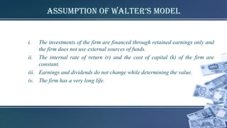 assumption of walter’s model
i. The investments of the firm are financed through retained earnings only and
the firm does not use external sources of funds.
ii. The internal rate of return (r) and the cost of capital (k) of the firm are
constant.
iii. Earnings and dividends do not change while determining the value.
iv. The firm has a very long life.
 