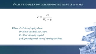 walter’s formula for determining the value of a share
Where, P=Price of equity share.
D=Initial dividend per share.
Ke=Cost of equity capital.
g=Expected growth rate of earning/dividend.
 