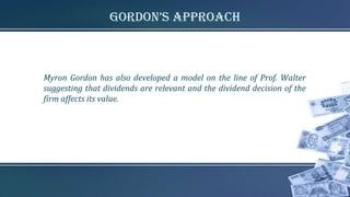 gordon’s approach
Myron Gordon has also developed a model on the line of Prof. Walter
suggesting that dividends are relevant and the dividend decision of the
firm affects its value.
 