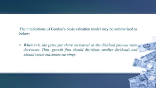 The implications of Gordon’s basic valuation model may be summarised as
below:
• When r>k, the price per share increased as the dividend pay-out ratio
decreases. Thus, growth firm should distribute smaller dividends and
should retain maximum earnings.
 