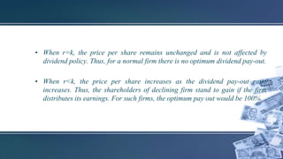 • When r=k, the price per share remains unchanged and is not affected by
dividend policy. Thus, for a normal firm there is no optimum dividend pay-out.
• When r<k, the price per share increases as the dividend pay-out ratio
increases. Thus, the shareholders of declining firm stand to gain if the firm
distributes its earnings. For such firms, the optimum pay out would be 100%.
 