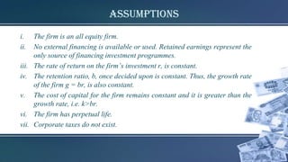 Assumptions
i. The firm is an all equity firm.
ii. No external financing is available or used. Retained earnings represent the
only source of financing investment programmes.
iii. The rate of return on the firm’s investment r, is constant.
iv. The retention ratio, b, once decided upon is constant. Thus, the growth rate
of the firm g = br, is also constant.
v. The cost of capital for the firm remains constant and it is greater than the
growth rate, i.e. k>br.
vi. The firm has perpetual life.
vii. Corporate taxes do not exist.
 