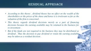 Residual Approach
• According to this theory , dividend theory has no effect on the wealth of the
shareholders or the prices of the share and hence it is irrelevant so far as the
valuation of the firm is concerned .
• This theory regards dividend decisions merely as a part of financing
decisions because the earning available may be retained in the business for
re-investment .
• But if the funds are not required in the business they may be distributed as
dividend . Thus the decision to pay dividend or retain the earning available
may be taken as a residual decision .
 