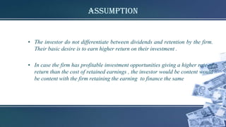 Assumption
• The investor do not differentiate between dividends and retention by the firm.
Their basic desire is to earn higher return on their investment .
• In case the firm has profitable investment opportunities giving a higher rate of
return than the cost of retained earnings , the investor would be content would
be content with the firm retaining the earning to finance the same
 