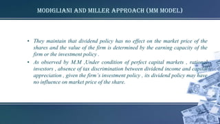 Modigliani and Miller Approach (MM model)
• They maintain that dividend policy has no effect on the market price of the
shares and the value of the firm is determined by the earning capacity of the
firm or the investment policy .
• As observed by M.M ,Under condition of perfect capital markets , rational
investors , absence of tax discrimination between dividend income and capital
appreciation , given the firm’s investment policy , its dividend policy may have
no influence on market price of the share.
 