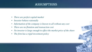 Assumptions
• There are perfect capital market
• Investor behave rationally
• Information of the company is known to all without any cost
• There are no flotation and transaction cost
• No investor is large enough to effect the market price of the share
• The firm has a rigid investment policy
 