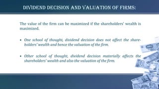 Dividend Decision and Valuation of firms:
The value of the firm can be maximized if the shareholders’ wealth is
maximized.
• One school of thought, dividend decision does not affect the share-
holders’ wealth and hence the valuation of the firm.
• Other school of thought, dividend decision materially affects the
shareholders’ wealth and also the valuation of the firm.
 