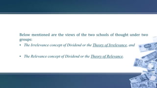 Below mentioned are the views of the two schools of thought under two
groups:
• The Irrelevance concept of Dividend or the Theory of Irrelevance, and
• The Relevance concept of Dividend or the Theory of Relevance.
 