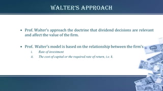 walter’s Approach
• Prof. Walter’s approach the doctrine that dividend decisions are relevant
and affect the value of the firm.
• Prof. Walter’s model is based on the relationship between the firm’s
i. Rate of investment
ii. The cost of capital or the required rate of return, i.e. k.
 